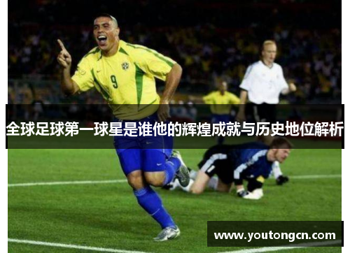 全球足球第一球星是谁他的辉煌成就与历史地位解析